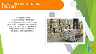 Los residuos sólidos
son cualquier tipo de objeto,
material, sustancia o elemento que
resulta del consumo o uso de un bien
o servicio, del cual su poseedor se
desprenda o tenga la intención u
obligación de desprenderse.
¿QUÉ SON LOS RESIDUOS
SÓLIDOS?
 