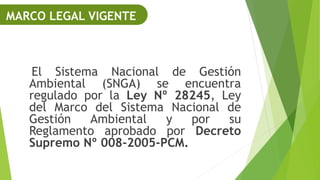 El Sistema Nacional de Gestión
Ambiental (SNGA) se encuentra
regulado por la Ley Nº 28245, Ley
del Marco del Sistema Nacional de
Gestión Ambiental y por su
Reglamento aprobado por Decreto
Supremo Nº 008-2005-PCM.
MARCO LEGAL VIGENTE
 