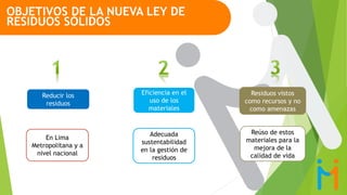 Reducir los
residuos
Residuos vistos
como recursos y no
como amenazas
Eficiencia en el
uso de los
materiales
OBJETIVOS DE LA NUEVA LEY DE
RESIDUOS SÓLIDOS
En Lima
Metropolitana y a
nivel nacional
Adecuada
sustentabilidad
en la gestión de
residuos
Reúso de estos
materiales para la
mejora de la
calidad de vida
 