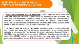  Simplifica los trámites para las inversiones: Elimina requisitos antes tramitados
ante otras entidades estatales, concentrando las responsabilidades en MINAM, los
Municipios y los generadores. También fortalece el rol del Organismo de Supervisión y
Fiscalización Ambiental -OEFA como fiscalizador del servicio. Anteriormente,
el proceso de aprobación de una empresa de tratamiento de relleno sanitario antes
era de 05 años en promedio; hoy, se está acortando a 01 año.
 Se crea el Fondo Nacional de Inversión en Residuos Sólidos, el cual se financiará
con recursos del tesoro público, préstamos internacionales y de posibles multas
aplicadas a infractores. El Plan Nacional de Gestión Integral de Residuos Sólidos -
PLANRES estima que la brecha es de unos S/ 5,000 miles de millones de soles. Por su
parte, PROINVERSIÓN facilitará la inversión de las empresas privadas en la provisión de
proyectos relacionados al servicio de limpieza pública y gestión de residuos.
PRINCIPALES ALCANCES DE LA
NUEVA LEY DE RESIDUOS SÓLIDOS
 