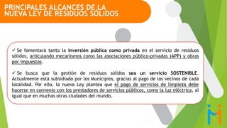  Se fomentará tanto la inversión pública como privada en el servicio de residuos
sólidos, articulando mecanismos como las asociaciones público-privadas (APP) y obras
por impuestos.
 Se busca que la gestión de residuos sólidos sea un servicio SOSTENIBLE.
Actualmente está subsidiado por los Municipios, gracias al pago de los vecinos de cada
localidad. Por ello, la nueva Ley plantea que el pago de servicios de limpieza debe
hacerse en convenio con los prestadores de servicios públicos, como la luz eléctrica, al
igual que en muchas otras ciudades del mundo.
PRINCIPALES ALCANCES DE LA
NUEVA LEY DE RESIDUOS SÓLIDOS
 