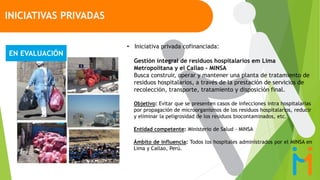 • Iniciativa privada cofinanciada:
Gestión integral de residuos hospitalarios em Lima
Metropolitana y el Callao - MINSA
Busca construir, operar y mantener una planta de tratamiento de
residuos hospitalarios, a través de la prestación de servicios de
recolección, transporte, tratamiento y disposición final.
Objetivo: Evitar que se presenten casos de infecciones intra hospitalarias
por propagación de microorganismos de los residuos hospitalarios, reducir
y eliminar la peligrosidad de los residuos biocontaminados, etc.
Entidad competente: Ministerio de Salud - MINSA
Ámbito de influencia: Todos los hospitales administrados por el MINSA en
Lima y Callao, Perú.
INICIATIVAS PRIVADAS
EN EVALUACIÓN
 