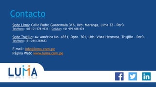 Contacto
Sede Lima: Calle Padre Guatemala 316, Urb. Maranga, Lima 32 - Perú
Teléfono: +051 01 578 4937 | Celular: +51 999 488 474
Sede Trujillo: Av. América No. 4351, Dpto. 301, Urb. Vista Hermosa, Trujillo - Perú.
Teléfono: (51-044) 284683
E-mail: info@luma.com.pe
Página Web: www.luma.com.pe
 