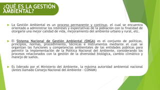  La Gestión Ambiental es un proceso permanente y continuo, el cual se encuentra
orientado a administrar los intereses y expectativas de la población con la finalidad de
otorgarle una mejor calidad de vida, mejoramiento del ambiente urbano y rural, etc.
 El Sistema Nacional de Gestión Ambiental (SNGA) es el conjunto de políticas,
principios, normas, procedimiento, técnicas e instrumentos mediante el cual se
organizan las funciones y competencias ambientales de las entidades públicas para
permitir la implementación de la Política Nacional del Ambiente, considerando los
procesos relacionados con la gestión de la diversidad biológica, cambio climático y
manejo de suelos.
 Es liderado por el Ministerio del Ambiente, la máxima autoridad ambiental nacional
(Antes llamado Consejo Nacional del Ambiente - CONAM)
¿QUÉ ES LA GESTIÓN
AMBIENTAL?
 
