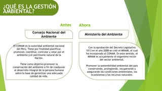 ¿QUÉ ES LA GESTIÓN
AMBIENTAL?
Consejo Nacional del
Ambiente
Ministerio del Ambiente
EI CONAM es la autoridad ambiental nacional
del Perú. Tiene por finalidad planificar,
promover, coordinar, controlar y velar por el
ambiente y el patrimonio natural de la
Nación.
Tiene como objetivo promover la
conservación del ambiente a fin de coadyuvar
al desarrollo integral de la persona humana
sobre la base de garantizar una adecuada
calidad de vida.
Con la aprobación del Decreto Legislativo
1013 en el año 2008 se creó el MINAM, el cual
ha incorporado al CONAM. En este sentido, el
MINAM es actualmente el organismo rector
del sector ambiental.
Promover la sostenibilidad ambiental del país
conservando, protegiendo, recuperando y
asegurando las condiciones ambientales, los
ecosistemas y los recursos naturales.
 