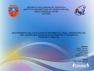 REPÚBLICA BOLIVARIANA DE VENEZUELA
          INSTITUTO UNIVERSITARIO DE TECNOLOGÍA DEL
                    OESTE MARISCAL SUCRE
                           (IUTOMS)




MANTENIMIENTO DE LOS EQUIPOS DE INFORMÁTICA, EN EL LABORATORIO DEL
      CIBT (CENTRO BOLIVARIANO DE INFORMÁTICA Y TELEMÁTICA)
                       FRANCISCO PIMENTEL



                                                                Autores:
                                                         José G. Morian
                                                         Lisbeth Morales
                                                             Luigi Pereira
                                                         Johanna Castro
                                                        Katiuska Rosales

                                                                 Tutora:
                                                      Prof. Ynés Córdova
 
