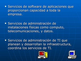 Servicios de software de aplicaciones que proporcionan capacidad a toda la empresa. Servicios de administración de instalaciones físicas como computo, telecomunicaciones, y datos. Servicios de administración de TI que planean y desarrollan la infraestructura, coordina los servicios de TI. 