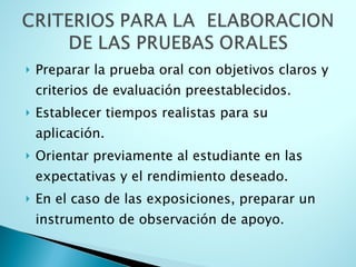 Preparar la prueba oral con objetivos claros y criterios de evaluación preestablecidos. Establecer tiempos realistas para su aplicación. Orientar previamente al estudiante en las expectativas y el rendimiento deseado. En el caso de las exposiciones, preparar un instrumento de observación de apoyo.  
