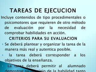 TAREAS DE EJECUCION   Incluye contenidos de tipo procedimentales o psicomotores que requieren de otro método de evaluación por la necesidad de comprobar habilidades en acción. CRITERIOS PARA SU EVALUACION Se deberá plantear y organizar la tarea de la manera más real y autentica posible. la tarea deberá corresponder a los objetivos de la enseñanza. La tarea deberá permitir al  alumnado demostrar su dominio de la habilidad tanto coma las dificultades que superar . 