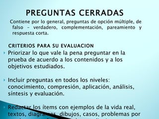 PREGUNTAS CERRADAS Contiene por lo general, preguntas de opción múltiple, de falso – verdadero, complementación, pareamiento y respuesta corta. CRITERIOS PARA SU EVALUACION Priorizar lo que vale la pena preguntar en la prueba de acuerdo a los contenidos y a los objetivos estudiados. Incluir preguntas en todos los niveles: conocimiento, compresión, aplicación, análisis, síntesis y evaluación. Redactar los ítems con ejemplos de la vida real, textos, diagramas, dibujos, casos, problemas por resolver, para fomentar el aprendizaje significativo. 