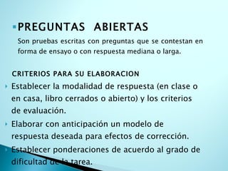 PREGUNTAS  ABIERTAS Son pruebas escritas con preguntas que se contestan en forma de ensayo o con respuesta mediana o larga. CRITERIOS PARA SU ELABORACION Establecer la modalidad de respuesta (en clase o en casa, libro cerrados o abierto) y los criterios de evaluación. Elaborar con anticipación un modelo de respuesta deseada para efectos de corrección. Establecer ponderaciones de acuerdo al grado de dificultad de la tarea. 