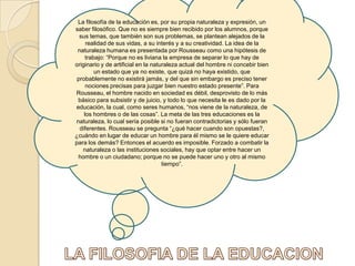 La filosofía de la educación es, por su propia naturaleza y expresión, un saber filosófico. Que no es siempre bien recibido por los alumnos, porque sus temas, que también son sus problemas, se plantean alejados de la realidad de sus vidas, a su interés y a su creatividad. La idea de la naturaleza humana es presentada por Rousseau como una hipótesis de trabajo: “Porque no es liviana la empresa de separar lo que hay de originario y de artificial en la naturaleza actual del hombre ni concebir bien un estado que ya no existe, que quizá no haya existido, que probablemente no existirá jamás, y del que sin embargo es preciso tener nociones precisas para juzgar bien nuestro estado presente”. Para Rousseau, el hombre nacido en sociedad es débil, desprovisto de lo más básico para subsistir y de juicio, y todo lo que necesita le es dado por la educación, la cual, como seres humanos, “nos viene de la naturaleza, de los hombres o de las cosas”. La meta de las tres educaciones es la naturaleza, lo cual sería posible si no fueran contradictorias y sólo fueran diferentes. Rousseau se pregunta “¿qué hacer cuando son opuestas?, ¿cuándo en lugar de educar un hombre para él mismo se le quiere educar para los demás? Entonces el acuerdo es imposible. Forzado a combatir la naturaleza o las instituciones sociales, hay que optar entre hacer un hombre o un ciudadano; porque no se puede hacer uno y otro al mismo tiempo”.LA FILOSOFIA DE LA EDUCACION