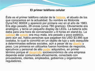 El primer teléfono celular Éste es el primer teléfono celular de la  historia , el abuelo de los que conocemos en la actualidad. Su nombre es Motorola DynaTAC 8000X y apareció por primera vez en el año de 1983. Era algo pesado, 28 onzas (unos 780 gramos). Obviamente era analógico, y tenía un pequeño display de LEDs. La batería sólo daba para una hora de conversación u 8 horas en stand-by. La  calidad  de  sonido  era muy mala, era pesado y poco estético, pero aún así, había personas que pagaban los USD $3,995 que costaba, lo cual lo convirtió en un objeto de lujo y solo asequible a determinadas esferas sociales, aún a pesar de su  diseño  y peso. Los primeros en utilizarlos fueron hombres de negocios, ejecutivos y personal de alto  poder  adquisitivo, en primer término porque el  desarrollo  socioeconómico de una empresa depende estar comunicado eficazmente, conectado con proveedores, clientes, empleados, gobiernos y organismos reguladores. 