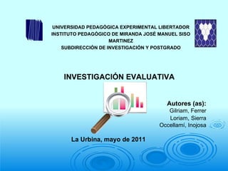 La Urbina, mayo de 2011 INVESTIGACIÓN EVALUATIVA Autores (as): Gilriam, Ferrer Loriam ,  Sierra Occellamí, Inojosa UNIVERSIDAD PEDAGÓGICA EXPERIMENTAL LIBERTADOR INSTITUTO PEDAGÓGICO DE  MIRANDA JOSÉ MANUEL SISO MARTINEZ SUBDIRECCIÓN DE INVESTIGACIÓN Y POSTGRADO   