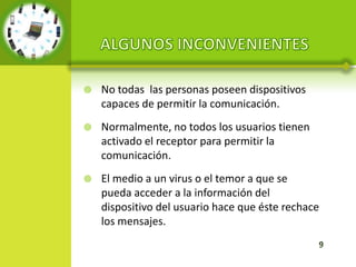    No todas las personas poseen dispositivos
    capaces de permitir la comunicación.
   Normalmente, no todos los usuarios tienen
    activado el receptor para permitir la
    comunicación.
   El medio a un virus o el temor a que se
    pueda acceder a la información del
    dispositivo del usuario hace que éste rechace
    los mensajes.
 