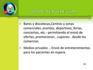    Bares y discotecas,Centros y zonas
    comerciales ,eventos, deportivos, ferias,
    conciertos, etc.- permitiendo el envió de
    ofertas, promociones , cupones . desde los
    comercios
   Medios privados .- Envió de entretenimientos
    para los pacientes en espera.
 