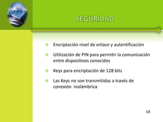    Encriptación nivel de enlace y autentificación

   Utilización de PIN para permitir la comunicación
    entre dispositivos conocidos

   Keys para encriptación de 128 bits

   Las Keys no son transmitidas a través de
    conexión inalámbrica
 