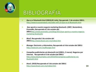    Que es el bluetooth.html (20010,05 Julio). Recuperado 3 de octubre 20011.
    http://www.trucoswindows.net/redes-wifi-23-Que-es-el-Bluetooth.html

   Que aporta a nuestro negocio marketing bluetooth. (2007, Noviembre),
    PromoBlu, Recuperado el 3 de octubre del
    20011http://www.promoblu.com/blog/2011/que-aporta-a-nuestro-negocio-
    marketing-bluetooth/

   Blue2 .Recuperado 3 de octubre del
    20011http://www.blue2.com.mx/index2.htm

   Blueage. Electronic y information, Recuperado el 4 de octubre del 20011
    http://www.eit.com.mx/Blueage.html

   Campañas publicitarias vía bluetooth.tml (20011, 2 marzo). Negocios por
    internet, Recuperado el 3 de octubre del 20011
    http://www.dejatuempleo.com/2010/02/campanas-publicitarias-via-
    bluetooth.html

   blue2. (2010) Recuperado el 3 de octubre del 20011
    http://www.blue2.com.mx/index2.htm
 
