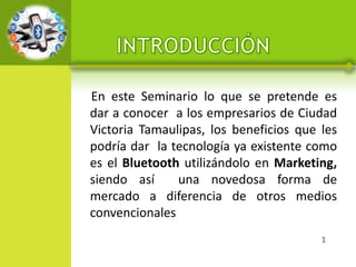 En este Seminario lo que se pretende es
dar a conocer a los empresarios de Ciudad
Victoria Tamaulipas, los beneficios que les
podría dar la tecnología ya existente como
es el Bluetooth utilizándolo en Marketing,
siendo así     una novedosa forma de
mercado a diferencia de otros medios
convencionales
                                        1
 