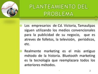    Los empresarios de Cd. Victoria, Tamaulipas
    siguen utilizando los medios convencionales
    para la publicidad de su negocio, que es
    atreves de folletos, la televisión, periódicos,
    etc.
   Realmente marketing es el más antiguo
    método de la historia. Bluetooth marketing
    es la tecnología que reemplazara todos los
    anteriores métodos.
                          •                    2
 