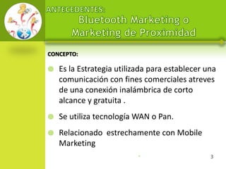 CONCEPTO:

   Es la Estrategia utilizada para establecer una
    comunicación con fines comerciales atreves
    de una conexión inalámbrica de corto
    alcance y gratuita .
   Se utiliza tecnología WAN o Pan.
   Relacionado estrechamente con Mobile
    Marketing
                           •                    3
 