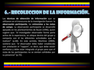 6.- RECOLECCION DE LA INFORMACIÓN.
Las técnicas de obtención de información que se
utilizaron en el transcurso de la investigación fueron: la
observación participante, las entrevistas y las notas
de campo. La observación participante se desarrolló
apoyada en los planteamientos de Busot (1996), quien
sugiere que: “el investigador observador forme parte
activa de la experiencia, se ubique dentro del grupo y
comparta con él las diferentes actividades que se
realicen” (p.68). En este sentido, Martínez (2004),
sostiene que: “el observador debe haber establecido
con antelación el “rapport”, es decir, que debe existir
confianza y debe estar integrado al grupo para que el
resto de los participantes no se sientan cohibidos por
su presencia” (p.72).
 