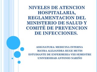 NIVELES DE ATENCION
    HOSPITALARIA,
 REGLAMENTACION DEL
MINISTERIO DE SALUD Y
COMITÉ DE PREVENCION
   DE INFECCIONES.


    ASIGNATURA: MEDICINA INTERNA
     MAYRA ALEJANDRA RUGE MUTIS
ESTUDIANTE DE ENFERMERIA VIII SEMESTRE
     UNIVERSIDAD ANTONIO NARIÑO
 