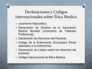 Declaraciones y Códigos
Internacionales sobre Ética Medica
O Juramento Hipocrático.
O Declaración de Ginebra de la Asociación
Medica Mundial (Juramento de Fidelidad
Profesional).
O Declaración de Derechos del Paciente.
O Código de la Enfermeras (Conceptos Éticos
Aplicados a la enfermería).
O Declaración de Lisboa sobre los derechos del
paciente.
O Código Internacional de Ética Medica.
 