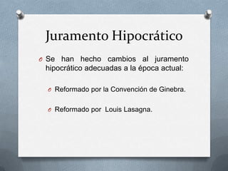 Juramento Hipocrático
O Se han hecho cambios al juramento
hipocrático adecuadas a la época actual:
O Reformado por la Convención de Ginebra.
O Reformado por Louis Lasagna.
 