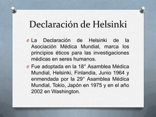 Declaración de Helsinki
O La Declaración de Helsinki de la
Asociación Médica Mundial, marca los
principios éticos para las investigaciones
médicas en seres humanos.
O Fue adoptada en la 18° Asamblea Médica
Mundial, Helsinki, Finlandia, Junio 1964 y
enmendada por la 29° Asamblea Médica
Mundial, Tokio, Japón en 1975 y en el año
2002 en Washington.
 