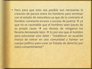  Pero para que esto sea posible son necesarias la
creación de pactos entre los hombres para terminar
con el estado de naturaleza ya que de lo contrario el
hombre cometería errores o exceso de justicia  ya
que no es razonable que el hombres sean jueces de
su propia causa  sus deseos de venganza los
llevaría demasiado lejos  Es por eso que el hombre
para solucionar esto debe : “establecer un acuerdo
mutuo de entrar en una comunidad y formar un
cuerpo político para crear un Estado de derecho por
mero consentimiento”

 