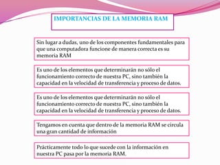 IMPORTANCIAS DE LA MEMORIA RAM

Sin lugar a dudas, uno de los componentes fundamentales para
que una computadora funcione de manera correcta es su
memoria RAM
Es uno de los elementos que determinarán no sólo el
funcionamiento correcto de nuestra PC, sino también la
capacidad en la velocidad de transferencia y proceso de datos.
Es uno de los elementos que determinarán no sólo el
funcionamiento correcto de nuestra PC, sino también la
capacidad en la velocidad de transferencia y proceso de datos.
Tengamos en cuenta que dentro de la memoria RAM se circula
una gran cantidad de información
Prácticamente todo lo que sucede con la información en
nuestra PC pasa por la memoria RAM.

 