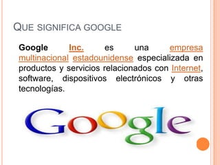 QUE SIGNIFICA GOOGLE
Google Inc. es una empresa
multinacional estadounidense especializada en
productos y servicios relacionados con Internet,
software, dispositivos electrónicos y otras
tecnologías.
 