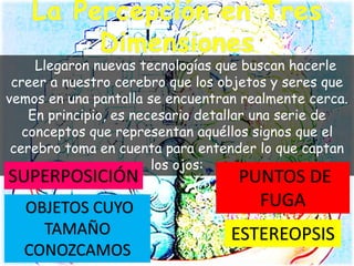 Llegaron nuevas tecnologías que buscan hacerle
creer a nuestro cerebro que los objetos y seres que
vemos en una pantalla se encuentran realmente cerca.
En principio, es necesario detallar una serie de
conceptos que representan aquéllos signos que el
cerebro toma en cuenta para entender lo que captan
los ojos:
SUPERPOSICIÓN PUNTOS DE
FUGAOBJETOS CUYO
TAMAÑO
CONOZCAMOS
ESTEREOPSIS
 