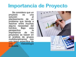 Se considera que un
proyecto es una
solución al
planteamiento de un
problema que tiende a
resolver entre muchas
alguna necesidad del
hombre. Bajo esta
perspectiva la
importancia de los
proyectos se basan en
el análisis de grupos
multidisciplinarios con
una tarea específica de
una metodología
evaluada.
 