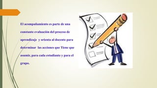 El acompañamiento es parte de una
constante evaluación del proceso de
aprendizaje y orienta al docente para
determinar las acciones que Tiene que
asumir, para cada estudiante y para el
grupo.
 