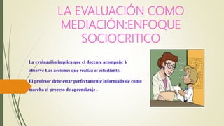 LA EVALUACIÓN COMO
MEDIACIÓN:ENFOQUE
SOCIOCRITICO
La evaluación implica que el docente acompañe Y
observe Las acciones que realiza el estudiante.
El profesor debe estar perfectamente informado de como
marcha el proceso de aprendizaje .
 