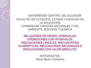 UNIVERSIDAD CENTRAL DEL ECUADOR
FACULTAD DE FILOSOFÍA, LETRAS Y CIENCIAS DE
LA EDUCACIÓN
CARRERA DE CIENCIAS NATURALES Y DEL
AMBIENTE, BIOLOGÍA Y QUÍMICA
RELACIONES DE ORDEN, INTERVALOS,
OPERACIONES CON INTERVALOS,
INECUACIONES LINEALES, INECUACIONES
CUADRÁTICAS, INECUACIONES RACIONALES E
INECUACIONES CON VALOR ABSOLUTO.
INTEGRANTES:
María Belén Cañizares
 