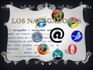 Un navegador o navegador web (del
inglés, web browser) es una aplicación que
opera a través de Internet, interpretando la
información de archivos y sitios web para
que estos puedan ser leídos (ya se
encuentre        ésta       alojada      en
un servidor dentro de la World Wide
Web o en un servidor local).
 