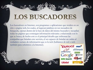 Los buscadores en Internet, son programas o aplicaciones que residen en un
sitio o página web, los cuales, al ingresar palabras en sus recuadros de
búsqueda, operan dentro de la base de datos del mismo buscador y recopilan
todas las páginas que contengan información relevante y relacionada con lo
que se busca; de hecho este es el principal desafío que enfrentan las
compañías que brindan este servicio, el ser capaces de brindar un orden al
verdadero océano de información que es la web (hablamos de red o web
también para referirnos a la Internet).
 