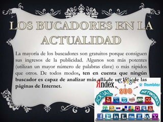 La mayoría de los buscadores son gratuitos porque consiguen
sus ingresos de la publicidad. Algunos son más potentes
(utilizan un mayor número de palabras clave) o más rápidos
que otros. De todos modos, ten en cuenta que ningún
buscador es capaz de analizar más allá de un 15% de las
páginas de Internet.
 