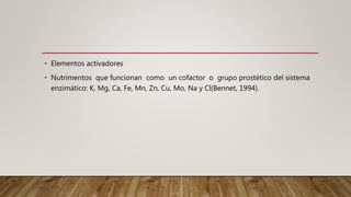 • Elementos activadores
• Nutrimentos que funcionan como un cofactor o grupo prostético del sistema
enzimático: K, Mg, Ca, Fe, Mn, Zn, Cu, Mo, Na y Cl(Bennet, 1994).
 