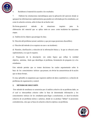 6. Reelaborar el material de acuerdo a los resultados.
7. Elaborar las orientaciones metodológicas para la aplicación del ejercicio donde se
agreguen las informaciones suplementarias que pueden ser solicitadas por los estudiantes, así
como la solución correcta, sobre la base de un hecho real.
De forma general el método de situaciones requiere para la
elaboración del material que se aplica tanto en casos como incidentes las siguientes
etapas.
a) Análisis de los objetos que persigue la clase.
b) Elección del problema (actual, auténtico y que provoque posiciones discutibles).
c) Elección del método (si se requiere un caso o un incidente).
d) Reunión, clasificación y selección de la información básica y la que se ofrecerá como
suplementaria, si es que lo requiere.
e) Preparación de la descripción (en orden lógico que refleje la realidad
objetiva, anónima, título que identifique al problema, formulación de pregunta (s) a los
estudiantes.
Este método permite que se tomen decisiones las cuales argumentarán sobre la
base de los conocimientos teóricos que poseen, sin obviar las características de la acción
que se desea formar..
Es muy aplicable en asignaturas que requieren análisis de datos cuantitativos y solución de
problemas de organización y control.
2. MÉTODO DE DISCUSIÓN
Este método de enseñanza se caracteriza por el análisis colectivo de un problema dado, en
el cual se intercambian criterios sobre la base de determinada información y los
conocimientos teóricos de los estudiantes para llegar a conclusiones, es decir la solución
colectiva de un problema teórico o práctico, donde no se produce "debate" ni posiciones
contradictorias, sino que se busca la solución colectiva óptima a un problema.
 
