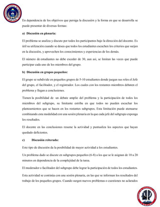 En dependencia de los objetivos que persiga la discusión y la forma en que se desarrolla se
puede presentar de diversas formas:
a) Discusión en plenaria:
El problema se analiza y discute por todos los participantes bajo la dirección del docente. Es
útil su utilización cuando se desea que todos los estudiantes escuchen los criterios que surjan
en la discusión, y aprovechen los conocimientos y experiencias de los demás.
El número de estudiantes no debe exceder de 30, aun así, se limitan las veces que puede
participar cada uno de los miembros del grupo.
b) Discusión en grupos pequeños:
El grupo se subdivide en pequeños grupos de 5-10 estudiantes donde juegan sus roles el Jefe
del grupo, el facilitador, y el registrador. Los cuales con los restantes miembros debaten el
problema y llegan a conclusiones.
Tienen la posibilidad de un debate amplio del problema y la participación de todos los
miembros del subgrupo, su limitante estriba en que todos no pueden escuchar los
planteamientos que se hacen en los restantes subgrupos. Esta limitación puede atenuarse
combinando esta modalidad con una sesión plenaria en la que cada jefe del subgrupo exponga
los resultados.
El docente en las conclusiones resume la actividad y puntualiza los aspectos que hayan
quedado deficientes.
c) Discusión reiterada:
Este tipo de discusión da la posibilidad de mayor actividad a los estudiantes.
Un problema dado se discute en subgrupos pequeños (6-8) a los que se le asignan de 10 a 20
minutos en dependencia de la complejidad de la tarea.
El moderador o facilitador del subgrupo debe lograr la participación de todos los estudiantes.
Esta actividad se continúa con una sesión plenaria, en las que se informan los resultados del
trabajo de los pequeños grupos. Cuando surgen nuevos problemas o cuestiones no aclarados
 