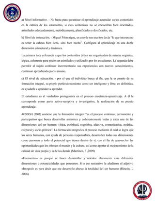 a) Nivel informativo. - No basta para garantizar el aprendizaje acumular varios contenidos
en la cabeza de los estudiantes, si esos contenidos no se encuentran bien orientados,
asimilados adecuadamente, metódicamente, planificados y dosificados, etc.
b) Nivel de instrucción. - Miguel Montaigne, en uno de sus escritos decía “lo que interesa no
es tener la cabeza bien llena, sino bien hecha”. Configura al aprendizaje en una doble
dimensión estructural y dinámica.
La primera hace referencia a que los contenidos deben ser organizados de manera orgánica,
lógica, coherente para poder ser asimilados y utilizados por los estudiantes. La segunda debe
permitir al sujeto continuar incrementando sus experiencias con nuevos conocimientos,
continuar aprendiendo por sí mismo.
c) El nivel de educación. - por el que el individuo busca el fin, que le es propio de su
formación integral, su propio perfeccionamiento como ser inteligente y libre, en definitiva,
es ayudarle a aprender a aprender.
El estudiante es el verdadero protagonista en el proceso enseñanza-aprendizaje. A él le
corresponde como parte activa-receptiva e investigativa, la realización de su propio
aprendizaje.
ACODESI1 (2005) sostiene que la formación integral “es el proceso continuo, permanente y
participativo que busca desarrollar armónica y coherentemente todas y cada una de las
dimensiones del ser humano (ética, espiritual, cognitiva, afectiva, comunicativa, estética,
corporal y socio-política”. La formación integral es el proceso mediante el cual se logra que
los seres humanos, con ayuda de personas responsables, desarrollen todas sus dimensiones
como personas y todo el potencial que tienen dentro de sí, con el fin de aprovechar las
oportunidades que les ofrecen el mundo y la cultura, así como aportar al mejoramiento de la
calidad de vida propio y la de los demás (Martínez, F ,2009)
«Formación» es porque se busca desarrollar y orientar claramente esas diferentes
dimensiones o potencialidades que poseemos. Si a ese sustantivo le añadimos el adjetivo
«Integral» es para decir que ese desarrollo abarca la totalidad del ser humano (Rincón, L
2008)
 
