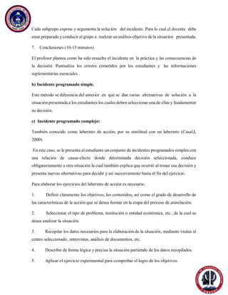 Cada subgrupo expone y argumenta la solución del incidente. Para lo cual el docente debe
estar preparado y conducir al grupo a realizar un análisis objetivo de la situación presentada.
7. Conclusiones (10-15 minutos).
El profesor plantea como ha sido resuelto el incidente en la práctica y las consecuencias de
la decisión. Puntualiza los errores cometidos por los estudiantes y las informaciones
suplementarias esenciales .
b) Incidente programado simple.
Este método se diferencia del anterior en que se dan varias alternativas de solución a la
situación presentada a los estudiantes los cuales deben seleccionar una de ellas y fundamentar
su decisión.
c) Incidente programado complejo:
También conocido como laberinto de acción, por su similitud con un laberinto (Casal,I,
2000).
En este caso, se le presenta al estudiante un conjunto de incidentes programados simples con
una relación de causa-efecto donde determinada decisión seleccionada, conduce
obligatoriamente a otra situación la cual también explica que ocurrió al tomar esa decisión y
presenta nuevas alternativas para decidir y así sucesivamente hasta el fin del ejercicio.
Para elaborar los ejercicios del laberinto de acción es necesario.
1. Definir claramente los objetivos, los contenidos, así como el grado de desarrollo de
las características de la acción que se desea formar en la etapa del proceso de asimilación.
2. Seleccionar el tipo de problema, institución o entidad económica, etc., de la cual se
desea analizar la situación.
3. Recopilar los datos necesarios para la elaboración de la situación, mediante visitas al
centro seleccionado, entrevistas, análisis de documentos, etc.
4. Describir de forma lógica y precisa la situación partiendo de los datos recopilados.
5. Aplicar el ejercicio experimental para comprobar el logro de los objetivos.
 