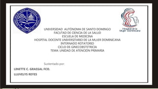 UNIVERSIDAD AUTÓNOMA DE SANTO DOMINGO
FACUTAD DE CIENCIA DE LA SALUD
ESCUELA DE MEDICINA
HOSPITAL DOCENTE UNIVERSITARIO DE LA MUJER DOMINICANA
INTERNADO ROTATORIO
CICLO DE GINECOBSTETRICIA
TEMA: UNIDAD DE ATENCIÓN PRIMARIA
Sustentado por:
LINETTE C. GRASSAL FCO.
LLUVELYS REYES
 