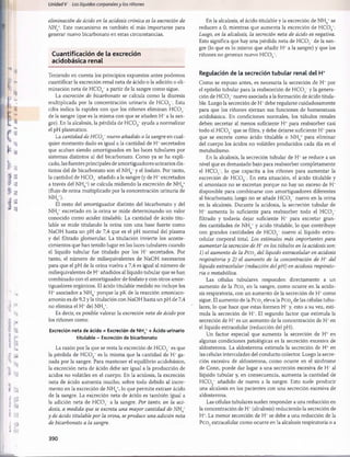 Unidad V Los líquidos corporalesy los ríñones
eliminación de ácido en la acidosis crónica es la excreción de
NH*. Este mecanismo es también el más importante para
generar nuevo bicarbonato en estas circunstancias.
Cuantificación de la excreción
acidobásica renal
Teniendo en cuenta los principios expuestos antes podemos
cuantificar la excreción renal neta de ácido o la adición o eli­
minación neta de H C 03_ a partir de la sangre como sigue.
La excreción de bicarbonato se calcula como la diuresis
multiplicada por la concentración urinaria de H C 0 3'. Esta
cifra indica la rapidez con que los riñones eliminan H C 0 3~
de la sangre (que es la misma con que se añaden H+a la san­
gre). En la alcalosis, la pérdida de H C 0 3_ ayuda a normalizar
el pH plasmático.
La cantidad de H C O f nuevo añadido a la sangre en cual­
quier momento dado es igual a la cantidad de H+secretados
que acaban siendo amortiguados en las luces tubulares por
sistemas distintos al del bicarbonato. Como ya se ha expli­
cado, las fuentes principales de amortiguadores urinarios dis­
tintos del de bicarbonato son el NH4+y el fosfato. Por tanto,
la cantidad de H C 0 3~añadida a la sangre (y de H+excretados
a través del N H /) se calcula midiendo la excreción de NH,+
4 / 4
(flujo de orina multiplicado por la concentración urinaria de
N H /).
El resto del amortiguador distinto del bicarbonato y del
N H / excretado en la orina se mide determinando un valor
conocido como acidez titulable. La cantidad de ácido titu-
lable se mide titulando la orina con una base fuerte como
NaOH hasta un pH de 7,4 que es el pH normal del plasma
y del filtrado glomerular. La titulación invierte los aconte­
cimientos que han tenido lugar en las luces tubulares cuando
el líquido tubular fue titulado por los H+ secretados. Por
tanto, el número de miliequivalentes de NaOH necesarios
para que el pH de la orina vuelva a 7,4 es igual al número de
miliequivalentes de H+añadidos al líquido tubular que se han
combinado con el amortiguador de fosfato y con otros amor­
tiguadores orgánicos. El ácido titulable medido no incluye los
H+asociados a NH4+porque la pK de la reacción amoníaco-
amonio es de 9,2 y la titulación con NaOH hasta un pH de 7,4
no elimina el H* del NH4+.
Es decir, es posible valorar la excreción neta de ácido por
los riñones como:
Excreción neta de ácido = Excreción de N H / + Ácido urinario
titulable - Excreción de bicarbonato
La razón por la que se resta la excreción de H C 0 3~es que
la pérdida de HCOs~ es la misma que la cantidad de H* ga­
nada por la sangre. Para mantener el equilibrio acidobásico,
la excreción neta de ácido debe ser igual a la producción de
ácidos no volátiles en el cuerpo. En la acidosis, la excreción
neta de ácido aumenta mucho, sobre todo debido al incre­
mento en la excreción de NH4+, lo que permite extraer ácido
de la sangre. La excreción neta de ácido es también igual a
la adición neta de H C 0 3~ a la sangre. Por tanto, en la aci­
dosis, a medida que se excreta una mayor cantidad de N H *
y de ácido titulable por la orina, se produce una adición neta
de bicarbonato a la sangre.
En la alcalosis, el ácido titulable y la excreción de NH4+se
reducen a 0, mientras que aumenta la excreción de H C 03~.
Luego, en la alcalosis, la secreción neta de ácido es negativa.
Esto significa que hay una pérdida neta de HCO,/ de la san­
gre (lo que es lo mismo que añadir H+a la sangre) y que los
riñones no generan nuevo H C 03~.
Regulación de la secreción tubular renal del H+
Como se expuso antes, es necesaria la secreción de H+ por
el epitelio tubular para la reabsorción de H C 0 3~y la genera­
ción de H C 0 3_nuevo asociada a la formación de ácido titula-
ble. Luego la secreción de H+debe regularse cuidadosamente
para que los riñones ejerzan sus funciones de homeostasis
acidobásica. En condiciones normales, los túbulos renales
deben secretar al menos suficiente H+ para reabsorber casi
todo el HCOs~que se filtra, y debe dejarse suficiente H+para
que se excrete como ácido titulable o NH4+ para eliminar
del cuerpo los ácidos no volátiles producidos cada día en el
metabolismo.
En la alcalosis, la secreción tubular de H+se reduce a un
nivel que es demasiado bajo para reabsorber completamente
el H C 0 3_, lo que capacita a los riñones para aumentar la
excreción de HCOs~. En esta situación, el ácido titulable y
el amoníaco no se excretan porque no hay un exceso de H+
disponible para combinarse con amortiguadores diferentes
al bicarbonato; luego no se añade H C 0 3~ nuevo en la orina
en la alcalosis. Durante la acidosis, la secreción tubular de
H+ aumenta lo suficiente para reabsorber todo el H C 0 3”
filtrado y todavía dejar suficiente H+ para excretar gran­
des cantidades de NH4+y ácido titulable, lo que contribuye
con grandes cantidades de H C 0 3- nuevo al líquido extra-
celular corporal total. Los estímulos más importantes para
aumentar la secreción de H *en los túbulos en la acidosis son:
1) el aumento de la P co2 del líquido extracelular en acidosis
respiratoria y 2) el aumento de la concentración de H + del
líquido extracelular (reducción del pH) en acidosis respirato­
ria o metabòlica.
Las células tubulares responden directamente a un
aumento de la Pco2 en la sangre, como ocurre en la acido-
sis respiratoria, con un aumento de la secreción de H* como
sigue. El aumento de la Pco2eleva la P co2de las células tubu­
lares, lo que hace que estas formen H +y, esto a su vez, esti­
mula la secreción de H+. El segundo factor que estimula la
secreción de H+es un aumento de la concentración de H+en
el líquido extracelular (reducción del pH).
Un factor especial que aumenta la secreción de H+ en
algunas condiciones patológicas es la secreción excesiva de
aldosterona. La aldosterona estimula la secreción de H+ en
las células intercaladas del conducto colector. Luego la secre­
ción excesiva de aldosterona, como ocurre en el síndrome
de Conn, puede dar lugar a una secreción excesiva de H+al
líquido tubular y, en consecuencia, aumenta la cantidad de
HCOj añadido de nuevo a la sangre. Esto suele producir
una alcalosis en los pacientes con una secreción excesiva de
aldosterona.
Las células tubulares suelen responder a una reducción en
la concentración de H+(alcalosis) reduciendo la secreción de
H+. La menor secreción de H+se debe a una reducción de la
P co2extracelular como ocurre en la alcalosis respiratoria o a
390
桴瑰㨯⽢潯歳浥摩捯献潲
桴瑰㨯⽢潯歳浥摩捯献潲
 