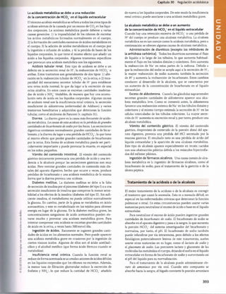 Capítulo 30 Regulación acidobàsica
El término acidosis metabòlica se refiere a todos los otros tipos de
acidosis además de la causada por un exceso de C 02en los líqui­
dos corporales. La acidosis metabòlica puede deberse a varias
causas generales: 1) la imposibilidad de los riñones de excretar
los ácidos metabólicos formados normalmente en el cuerpo;
2) la formación de cantidades excesivas de ácidos metabólicos en
el cuerpo; 3) la adición de ácidos metabólicos en el cuerpo por
la ingestión o infusión de ácidos, y 4) la pérdida de bases de los
líquidos corporales, lo que tiene el mismo efecto que añadir un
ácido a los líquidos corporales. Algunos trastornos específicos
que provocan una acidosis metabòlica son los siguientes.
Acidosis tubular renal. Este tipo de acidosis se debe a un
defecto en la secreción renal de H% la reabsorción de H C 03~o
ambas. Estos trastornos son generalmente de dos tipos: 1) alte­
ración en la reabsorción tubular de H C 03 en la orina, o 2) inca­
pacidad del mecanismo secretor tubular de H* para establecer
una orina àcida normal, lo que da lugar a la excreción de una
orina alcalina. En estos casos se excretan cantidades inadecua­
das de ácido y NH4+titulables, de manera que hay una acumu­
lación neta de ácido en los líquidos corporales. Algunas causas
de acidosis renal son la insuficiencia renal crónica, la secreción
insuficiente de aldosterona (enfermedad de Addison) y varios
trastornos hereditarios y adquiridos que deterioran la función
tubular, como el síndrome de Fanconi (v. capítulo 31).
Diarrea. La diarrea grave es la causa más frecuente de acido-
sis metabòlica. La causa de esta acidosis es la pérdida degrandes
cantidades de bicarbonato de sodio por las heces. Las secreciones
digestivas contienen normalmente grandes cantidades de bicar­
bonato, y la diarrea da lugar a una pérdida de H C 03“, lo que tiene
el mismo efecto que perder grandes cantidades de bicarbonato
por la orina. Esta forma de acidosis metabòlica puede ser parti­
cularmente importante y puede provocar la muerte, en especial
en los niños pequeños.
Vómito del contenido intestinal. El vómito del contenido
gástrico únicamente provocaría una pérdida de ácido y una ten­
dencia a la alcalosis porque las secreciones gástricas son muy
ácidas. Pero vomitar grandes cantidades de contenido más dis­
tales del aparato digestivo, hecho que ocurre a veces, produce
pérdidas de bicarbonato y una acidosis metabòlica de la misma
forma que la diarrea provoca una acidosis.
Diabetes mellitus. La diabetes mellitus se debe a la falta
de secreción de insulina por el páncreas (diabetes del tipo I) o a una
secreción insuficiente de insulina que compense la menor sensi­
bilidad a los efectos de la insulina (diabetes del tipo II). Sin sufi­
ciente insulina, el metabolismo no puede utilizar normalmente
la glucosa. En cambio, parte de la grasa se metaboliza en ácido
acetoacético, y este es metabolizado en los tejidos para obtener
energía en lugar de la glucosa. En la diabetes mellitus grave, las
concentraciones sanguíneas de ácido acetoacético pueden ele­
varse mucho y provocar una acidosis metabòlica grave. Para
intentar compensar esta acidosis se excretan grandes cantidades
de ácido en la orina, a veces hasta 500mmol/día.
Ingestión de ácidos. Raramente se ingieren grandes canti­
dades de ácidos en los alimentos normales. Pero puede aparecer
una acidosis metabòlica grave en ocasiones por la ingestión de
ciertos tóxicos ácidos. Algunos de ellos son el ácido acetilsali­
cilico y el alcohol metílico (que forma ácido fórmico cuando se
metaboliza).
Insuficiencia renal crónica. Cuando la función renal se
reduce de forma acentuada se acumulan aniones de ácidos débiles
en los líquidos corporales que los riñones no excretan. Además,
la menor tasa de filtración glomerular reduce la excreción de
fosfatos y NH +
, lo que reduce la cantidad de H C03‘ añadido
La acidosis metabòlica se debe a una reducción
de la concentración de H C 0 3
~en el liquido extracelular
de nuevo a los líquidos corporales. De este modo la insuficiencia
renal crónica puede asociarse a una acidosis metabòlica grave.
La alcalosis metabòlica se debe a un aumento
de la concentración de HC03
‘ en el líquido extracelular
Cuando hay una retención excesiva de H C 03“ o una pérdida de
H* del cuerpo se produce una alcalosis metabòlica. La alcalosis
metabòlica no es tan común como la acidosis metabòlica, pero a
continuación se ofrecen algunas causas de alcalosis metabòlica.
Administración de diuréticos (excepto los inhibidores de
la anhidrasa carbónica). Todos los diuréticos aumentan el flujo
de líquido a lo largo de los túbulos, lo que aumenta habitual­
mente el flujo en los túbulos distales y colectores. Esto aumenta
la reabsorción de Na* en estas partes de la nefrona. Debido a
que la reabsorción del sodio se acopla aquí a la secreción de H+
,
la mayor reabsorción de sodio aumenta también la secreción
de H* y aumenta la reabsorción de bicarbonato. Estos cambios
conducen al desarrollo de la alcalosis, que se caracteriza por
un aumento de la concentración de bicarbonato en el líquido
extracelular.
Exceso de aldosterona. Cuando las glándulas suprarrenales
secretan grandes cantidades de aldosterona aparece una alca­
losis metabòlica leve. Como se comentó antes, la aldosterona
favorece una reabsorción extensa de Na* en los túbulos distales y
colectores y al mismo tiempo estimula la secreción de H* en las
células intercaladas de los túbulos colectores. La mayor secre­
ción de H* aumenta su excreción renal y, por tanto, produce una
alcalosis metabòlica.
Vómito del contenido gástrico. El vómito del contenido
gástrico, desprovisto de contenido de la porción distai del apa­
rato digestivo, provoca una pérdida del HCI secretado por la
mucosa gástrica. El resultado neto es una pérdida de ácido del
líquido extracelular y la aparición de una alcalosis metabòlica.
Este tipo de alcalosis aparece especialmente en recién nacidos
con una obstrucción pilórica debida a los músculos hipertrofia­
dos del esfínter pilórico.
Ingestión de fármacos alcalinos. Una causa común de alca­
losis metabòlica es la ingestión de fármacos alcalinos, como el
bicarbonato de sodio, para el tratamiento de la gastritis o de la
úlcera péptica.
Tratamiento de la acidosis o de la alcalosis
El mejor tratamiento de la acidosis o de la alcalosis es corregir
el trastorno que causó la anomalía. Esto es a menudo difícil, en
especial en las enfermedades crónicas que deterioran la función
pulmonar o renal. En estas circunstancias pueden usarse varias
sustancias para neutralizar el exceso de ácido o base en el líquido
extracelular.
Para neutralizar el exceso de ácido pueden ingerirse grandes
cantidades de bicarbonato de sodio. El bicarbonato de sodio se
absorbe en el aparato digestivo y pasa a la sangre, lo que aumenta
la porción H C 03
“ del sistema amortiguador del bicarbonato y
normaliza, por tanto, el pH. El bicarbonato de sodio también
puede infundirse por vía intravenosa, pero debido a los efectos
fisiológicos potencialmente lesivos de este tratamiento, suelen
usarse otras sustancias en su lugar, como el lactato de sodio y
el gluconato de sodio. Las porciones lactato y gluconato de las
moléculas las metaboliza el cuerpo, dejando el sodio en el líquido
extracelular en forma de bicarbonato de sodio y aumentando así
el pH del líquido para su normalización.
Para el tratamiento de la alcalosis puede administrarse clo­
ruro de amoníaco por vía oral. Cuando este compuesto se
absorbe hacia la sangre, el hígado convierte la porción amoníaco
393
U
N
桴瑰㨯⽢潯歳浥摩捯献潲
桴瑰㨯⽢潯歳浥摩捯献潲
 