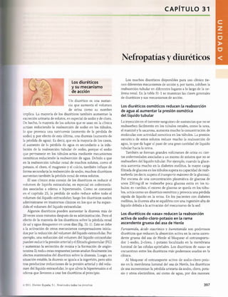 CAPITULO 31
gsasssBSBSsafeagatjwasaaB«^^
Los diuréticos
y su m ecanism o
de acción
Un diurético es una sustan­
cia que aumenta el volumen
de orina como su nombre
implica. La mayoría de los diuréticos también aumentan la
excreción urinaria de solutos, en especial de sodio y de cloro.
De hecho, la mayoría de los solutos que se usan en la clínica
actúan reduciendo la reabsorción de sodio en los túbulos,
lo que provoca una natriuresis (aumento de la pérdida de
sodio) y, por efecto de esta última, una diuresis (aumento de
la pérdida de agua). Es decir, que en la mayoría de los casos,
el aumento de la pérdida de agua es secundario a la inhi­
bición de la reabsorción tubular de sodio, porque el sodio
que permanece en los túbulos actúa mediante mecanismos
osmóticos reduciendo la reabsorción de agua. Debido a que
en la reabsorción tubular renal de muchos solutos, como el
potasio, el cloro, el magnesio y el calcio, también influye de
forma secundaría la reabsorción de sodio, muchos diuréticos
aumentan también la pérdida renal de estos solutos.
El uso clínico más común de los diuréticos es reducir el
volumen de líquido extracelular, en especial en enfermeda­
des asociadas a edema e hipertensión. Como se comentó
en el capítulo 25, la pérdida de sodio reduce sobre todo el
volumen del líquido extracelular; luego los diuréticos suelen
administrarse en trastornos clínicos en los que se ha expan­
dido el volumen del líquido extracelular.
Algunos diuréticos pueden aumentar la diuresis más de
20 veces unos minutos después de su administración. Pero el
efecto de la mayoría de los diuréticos sobre la pérdida renal
de sal y agua desaparece en unos días (fig. 31-1). Esto se debe
a la activación de otros mecanismos compensadores inicia­
dos por la reducción del volumen del líquido extracelular. Por
ejemplo, una reducción del volumen del líquido extracelular
pueden reducir la presión arterial y el filtrado glomerular (FG)
y aumentan la secreción de renina y la formación de angio-
tensina II; todas estas respuestas juntas anulan finalmente los
efectos mantenidos del diurético sobre la diuresis. Luego, en
situación estable, la diuresis se iguala a la ingestión, pero sólo
tras producirse reducciones de la presión arterial y del volu­
men del líquido extracelular, lo que alivia la hipertensión o el
edema que llevaron a usar los diuréticos al principio.
Nefropatías y diuréticos
Los muchos diuréticos disponibles para uso clínico tie­
nen diferentes mecanismos de acción y, por tanto, inhiben la
reabsorción tubular en diferentes lugares a lo largo de la ne-
frona renal. En la tabla 31-1 se muestran las clases generales
de diuréticos y sus mecanismos de acción.
Los diuréticos osm óticos reducen la reabsorción
de agua al aumentar la presión osmótica
del líquido tubular
La inyección en el torrente sanguíneo de sustancias que no se
reabsorben fácilmente en los túbulos renales, como la urea,
el manitol y la sacarosa, aumenta mucho la concentración de
moléculas con actividad osmótica en los túbulos. La presión
osmótica de estos solutos reduce mucho la reabsorción de
agua, lo que da lugar al paso de una gran cantidad de líquido
tubular hacia la orina.
También se forman grandes volúmenes de orina en cier­
tas enfermedades asociadas a un exceso de solutos que no se
reabsorben del líquido tubular. Por ejemplo, cuando la gluce­
mia aumenta mucho en la diabetes mellitus, la mayor carga
filtrada de glucosa en los túbulos supera su capacidad de reab­
sorberla (es decir, supera el transporte máximo de la glucosa).
Por encima de una concentración plasmática de glucosa de
unos 250mg/dl se reabsorbe poca glucosa extra en los tú­
bulos; en cambio, el exceso de glucosa se queda en los túbu­
los, actúa como un diurético osmótico y provoca una pérdida
rápida de líquido en la orina. En los pacientes con diabetes
mellitus, la diuresis alta se equilibra con una ingestión alta de
líquido debida a la activación del mecanismo de la sed.
Los diuréticos de «asa» reducen la reabsorción
activa de sodio-cloro-potasio en la rama
ascendente gruesa del asa de Henle
Furosemida, ácido etacrínico y bumetanída son poderosos
diuréticos que reducen la absorción activa en la rama ascen­
dente gruesa del asa de Henle al bloquear el cotransporta-
dor 1-sodio, 2-cloro, 1-potasio localizado en la membrana
luminal de las células epiteliales. Los diuréticos de «asa» se
encuentran entre los diuréticos más poderosos usados en la
clínica.
Al bloquear el cotransporte activo de sodio-cloro-pota­
sio en la membrana luminal del asa de Henle, los diuréticos
de asa incrementan la pérdida urinaria de sodio, cloro, pota­
sio y otros electrólitos, así como de agua, por dos razones:
© 2011. Elsevier España, S.L. Reservados todos los derechos 397
桴瑰㨯⽢潯歳浥摩捯献潲
桴瑰㨯⽢潯歳浥摩捯献潲
 